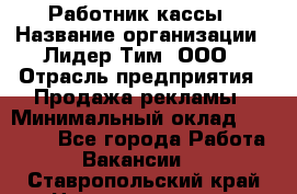 Работник кассы › Название организации ­ Лидер Тим, ООО › Отрасль предприятия ­ Продажа рекламы › Минимальный оклад ­ 25 000 - Все города Работа » Вакансии   . Ставропольский край,Невинномысск г.